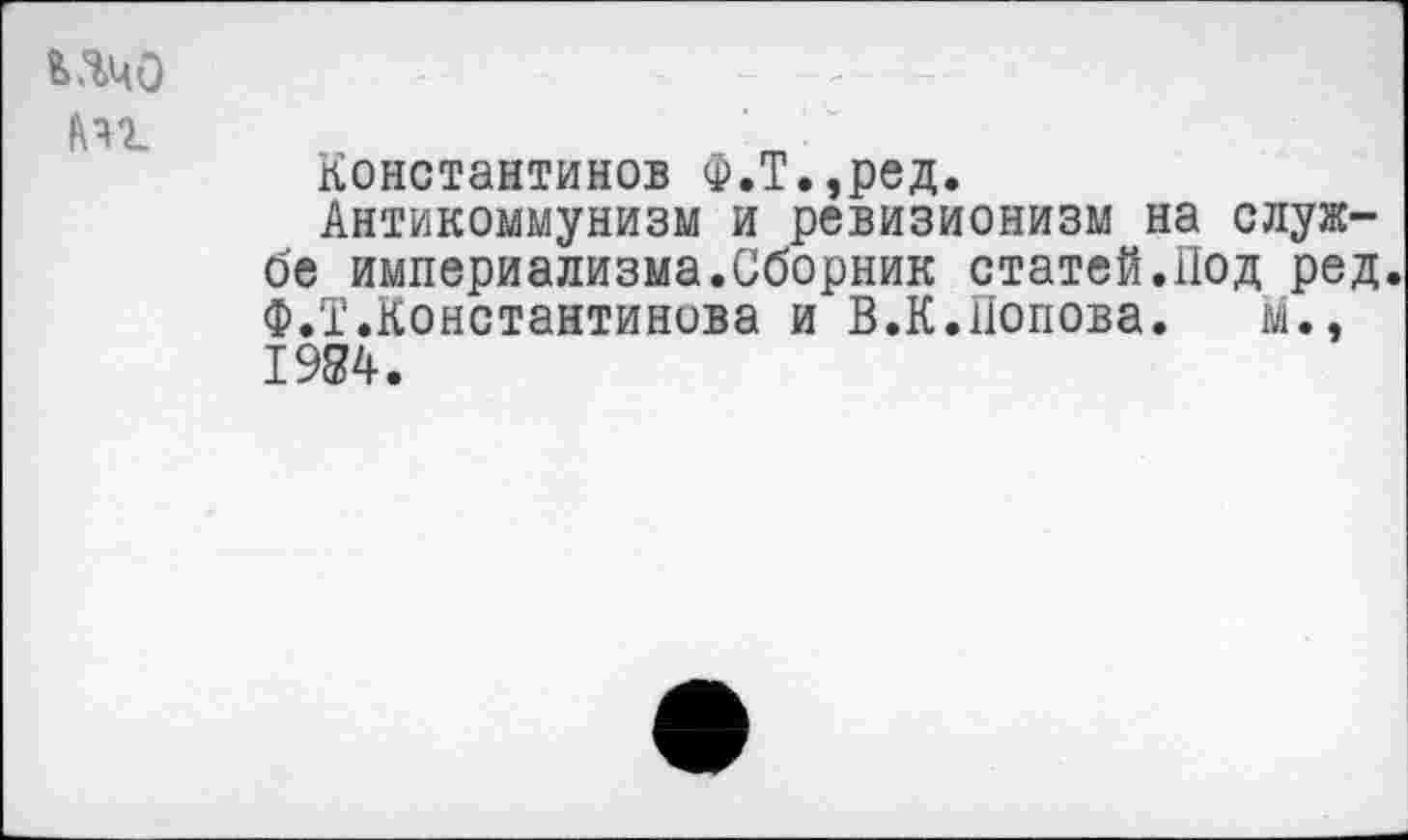 ﻿ьячо
Константинов Ф.Т.,ред.
Антикоммунизм и ревизионизм на службе империализма.Сборник статей.Под ред. Ф.Т.Константинова и В.К.попова. М., 1984.